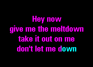 Hey now
give me the meltdown

take it out on me
don't let me down