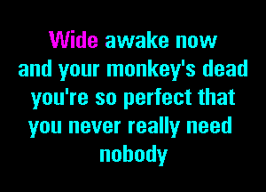 Wide awake now
and your monkey's dead
you're so perfect that
you never really need
nobody