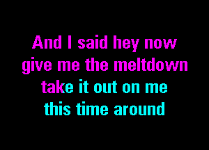 And I said hey now
give me the meltdown

take it out on me
this time around