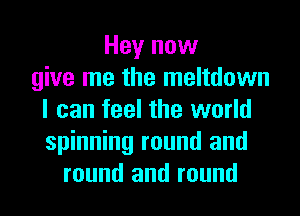 Hey now
give me the meltdown
I can feel the world
spinning round and
round and round