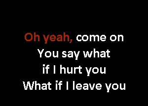 Oh yeah, come on

You say what
if I hurt you
What if I leave you