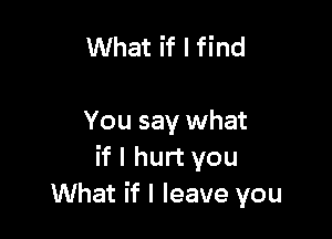 What if I find

You say what
if I hurt you
What if I leave you