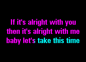 If it's alright with you
then it's alright with me
baby let's take this time