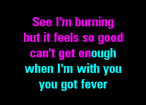 See I'm burning
but it feels so good

can't get enough
when I'm with you
you got fever