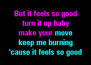 But it feels so good
turn it up baby

make your move
keep me burning
'cause it feels so good