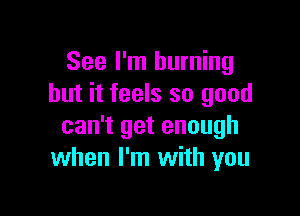 See I'm burning
but it feels so good

can't get enough
when I'm with you