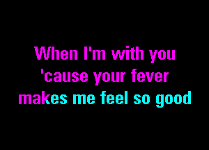 When I'm with you

'cause your fever
makes me feel so good
