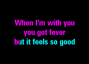 When I'm with you

you got fever
but it feels so good