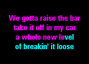 We gotta raise the bar
take it off in my car

a whole new level
of hreakin' it loose