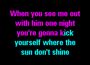 When you see me out
with him one night
you're gonna kick
yourself where the

sun don't shine I