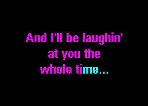 And I'll be Iaughin'

atyouthe
whole time...