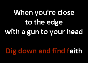 When you're close
to the edge
with a gun to your head

Dig down and find faith