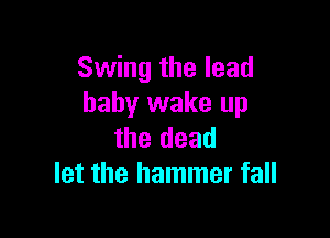 Swing the lead
baby wake up

the dead
let the hammer fall
