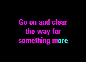 Go on and clear

the way for
something more