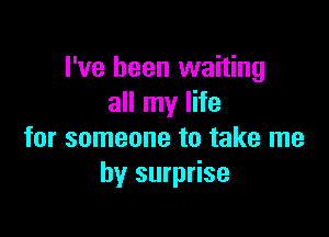 I've been waiting
all my life

for someone to take me
by surprise