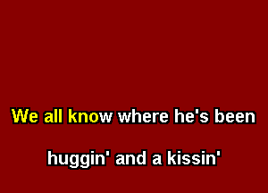 We all know where he's been

huggin' and a kissin'