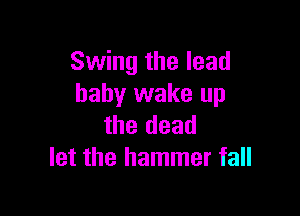 Swing the lead
baby wake up

the dead
let the hammer fall