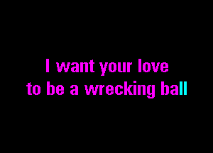 I want your love

to he a wrecking ball