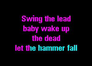Swing the lead
baby wake up

the dead
let the hammer fall
