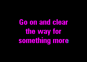 Go on and clear

the way for
something more