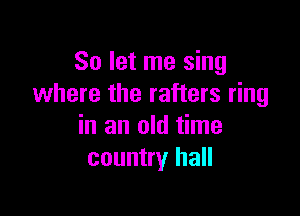 So let me sing
where the rafters ring

in an old time
country hall