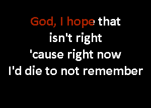 God, I hope that
isn't right

'cause right now
I'd die to not remember