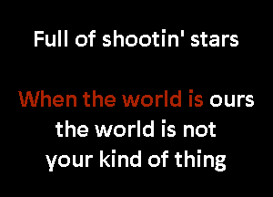 Full of shootin' stars

When the world is ours
the world is not
your kind of thing