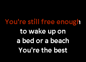 You're still free enough

to wake up on
a bed or a beach
You're the best