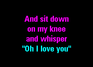And sit down
on my knee

and whisper
Oh I love you