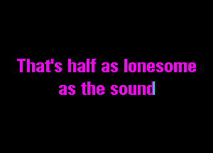 That's half as lonesome

as the sound