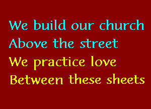 We build our church
Above the street

We practice love
Between these sheets
