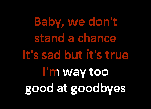 Baby, we don't
stand a chance

It's sad but it's true
I'm way too
good at goodbyes
