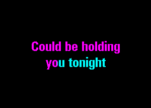 Could be holding

you tonight