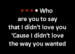 o o o 0 Who
are you to say

that I didn't love you
'Cause I didn't love
the way you wanted