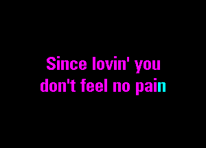 Since lovin' you

don't feel no pain