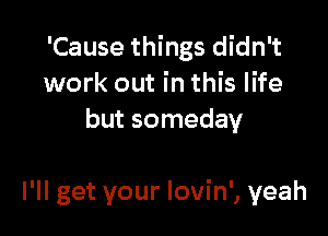 'Cause things didn't
work out in this life
but someday

I'll get your lovin', yeah