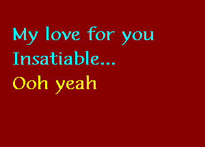 My love for you
Insatiable...

Ooh yeah