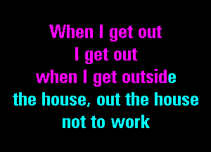 When I get out
I get out

when I get outside
the house, out the house
not to work