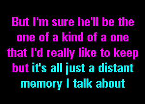 But I'm sure he'll be the
one of a kind of a one
that I'd really like to keep
but it's all iust a distant
memory I talk about