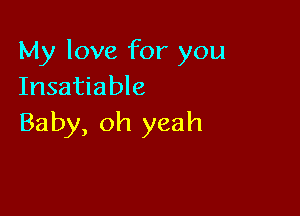 My love for you
Insatiable

Baby, oh yeah