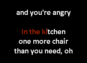 and you're angry

In the kitchen
one more chair
than you need, oh