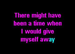 There might have
been a time when

I would give
myself away