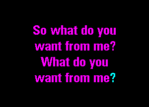 So what do you
want from me?

What do you
want from me?