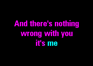 And there's nothing

wrong with you
it's me