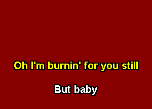 Oh I'm burnin' for you still

But baby