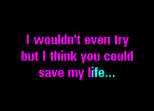 I wouldn't even try

but I think you could
save my life...