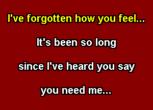 I've forgotten how you feel...

It's been so long

since I've heard you say

you need me...
