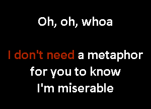 Oh, oh, whoa

I don't need a metaphor
for you to know
I'm miserable