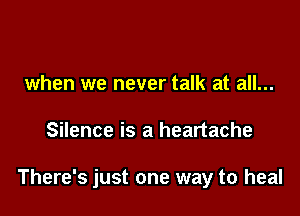when we never talk at all...

Silence is a heartache

There's just one way to heal