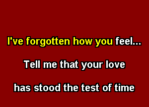 I've forgotten how you feel...

Tell me that your love

has stood the test of time